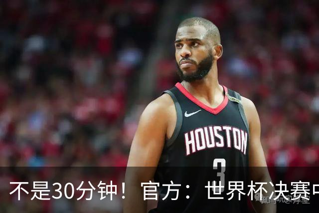 不是30分钟！官方：世界杯决赛中场休息最多17分钟 中场秀11分钟
