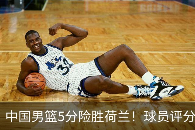 中国男篮5分险胜荷兰！球员评分：两将突出，杨瀚森中规中矩，3将低迷，一将发挥意外