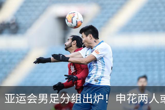 亚运会男足分组出炉！申花两人或将被征召