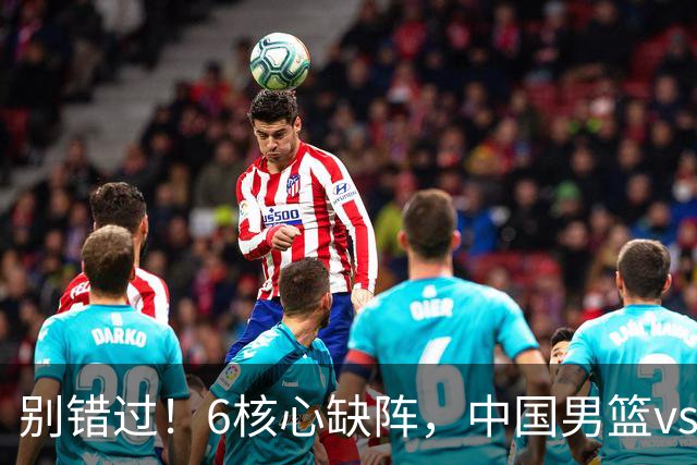 别错过！6核心缺阵，中国男篮vs喀麦隆，对方双NBA球员成最大考验