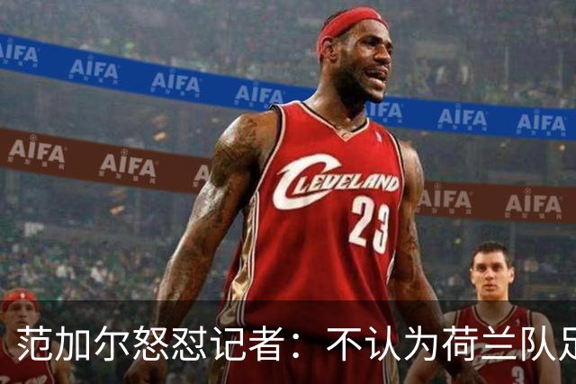 范加尔怒怼记者：不认为荷兰队足球沉闷 为晋级骄傲