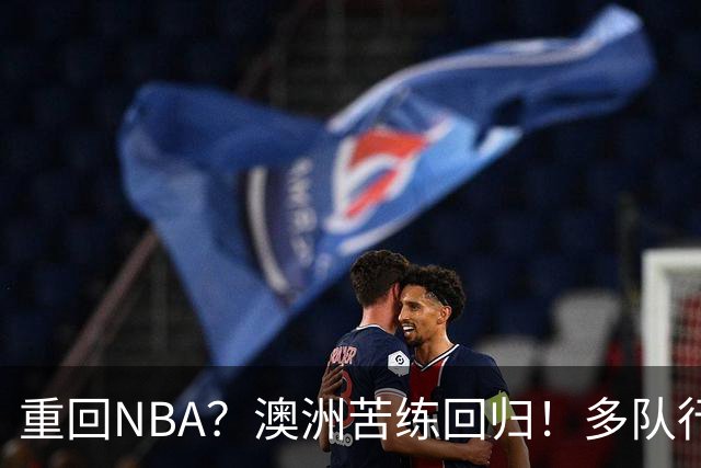 重回NBA？澳洲苦练回归！多队行动！状元该选哪里？
