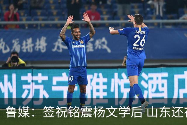 鲁媒：签祝铭震杨文学后 山东还在积极接触其他有实力的国内球员