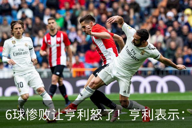 6球惨败让亨利怒了！亨利表示：球队斗志全无，完全配不上队徽荣耀